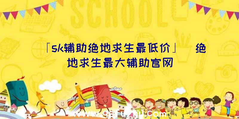 「sk辅助绝地求生最低价」|绝地求生最大辅助官网